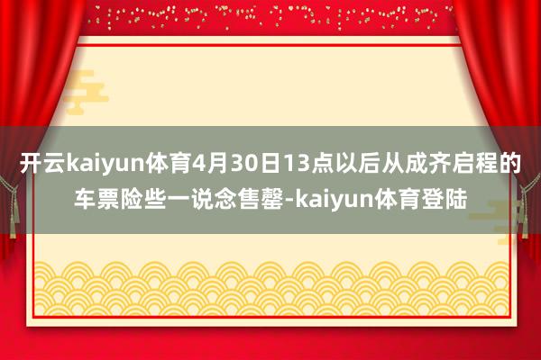 开云kaiyun体育4月30日13点以后从成齐启程的车票险些一说念售罄-kaiyun体育登陆
