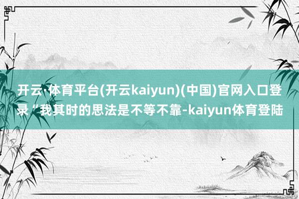 开云·体育平台(开云kaiyun)(中国)官网入口登录“我其时的思法是不等不靠-kaiyun体育登陆