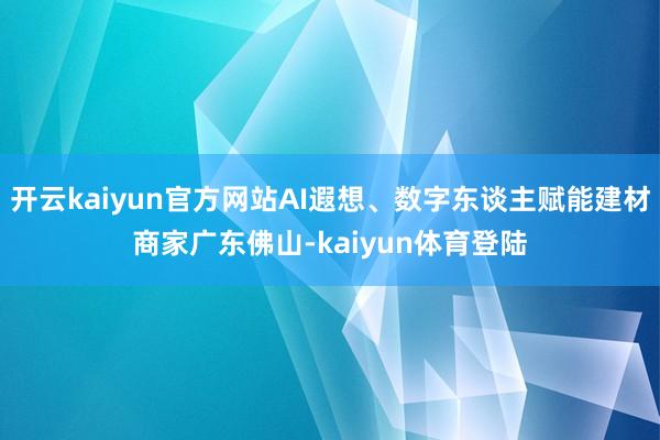 开云kaiyun官方网站AI遐想、数字东谈主赋能建材商家广东佛山-kaiyun体育登陆