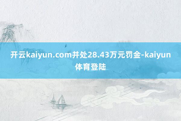 开云kaiyun.com并处28.43万元罚金-kaiyun体育登陆