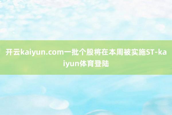 开云kaiyun.com一批个股将在本周被实施ST-kaiyun体育登陆