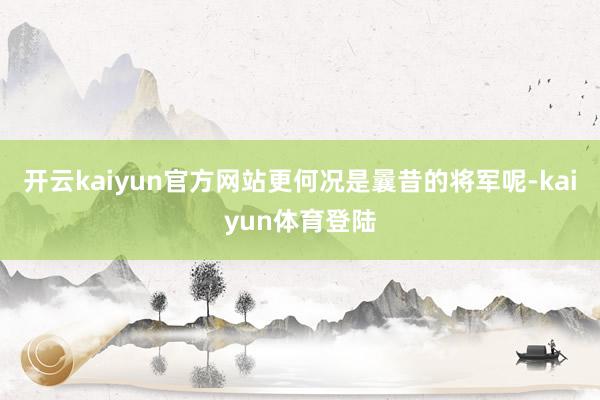 开云kaiyun官方网站更何况是曩昔的将军呢-kaiyun体育登陆