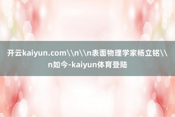 开云kaiyun.com\n\n表面物理学家杨立铭\n如今-kaiyun体育登陆