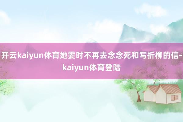 开云kaiyun体育她霎时不再去念念死和写折柳的信-kaiyun体育登陆