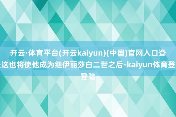 开云·体育平台(开云kaiyun)(中国)官网入口登录这也将使他成为继伊丽莎白二世之后-kaiyun体育登陆