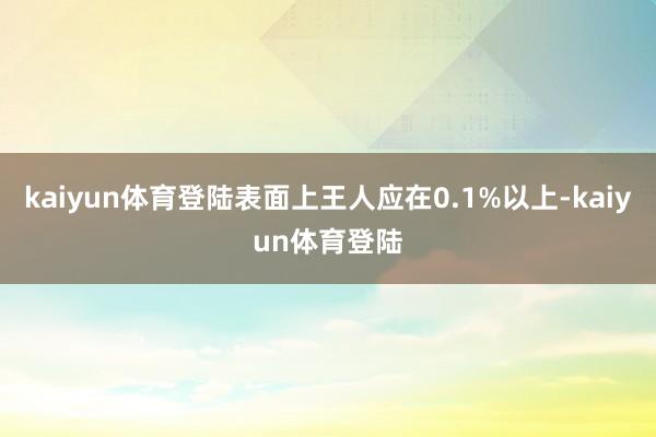 kaiyun体育登陆表面上王人应在0.1%以上-kaiyun体育登陆