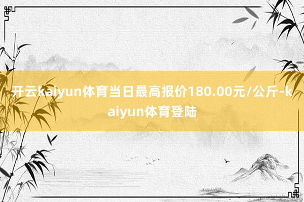 开云kaiyun体育当日最高报价180.00元/公斤-kaiyun体育登陆