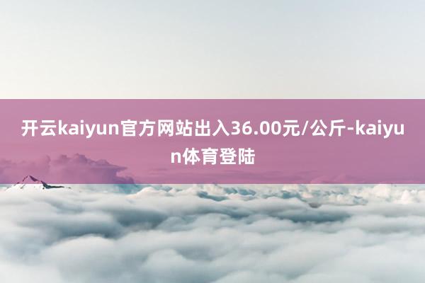 开云kaiyun官方网站出入36.00元/公斤-kaiyun体育登陆