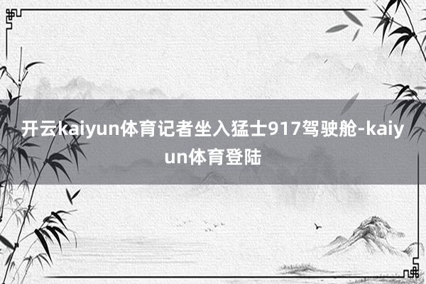 开云kaiyun体育记者坐入猛士917驾驶舱-kaiyun体育登陆