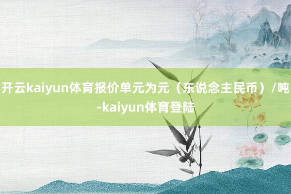 开云kaiyun体育报价单元为元（东说念主民币）/吨-kaiyun体育登陆