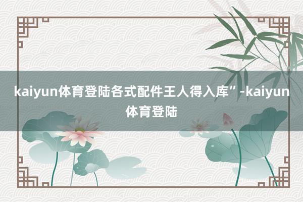 kaiyun体育登陆各式配件王人得入库”-kaiyun体育登陆