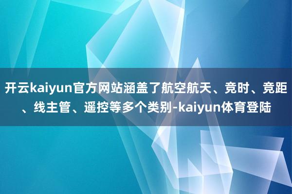 开云kaiyun官方网站涵盖了航空航天、竞时、竞距、线主管、遥控等多个类别-kaiyun体育登陆