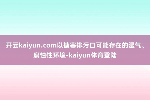 开云kaiyun.com以搪塞排污口可能存在的湿气、腐蚀性环境-kaiyun体育登陆
