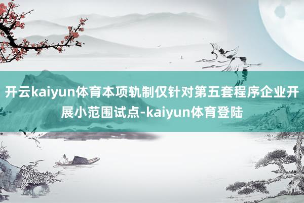 开云kaiyun体育本项轨制仅针对第五套程序企业开展小范围试点-kaiyun体育登陆