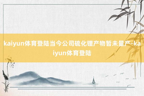 kaiyun体育登陆当今公司硫化锂产物暂未量产-kaiyun体育登陆