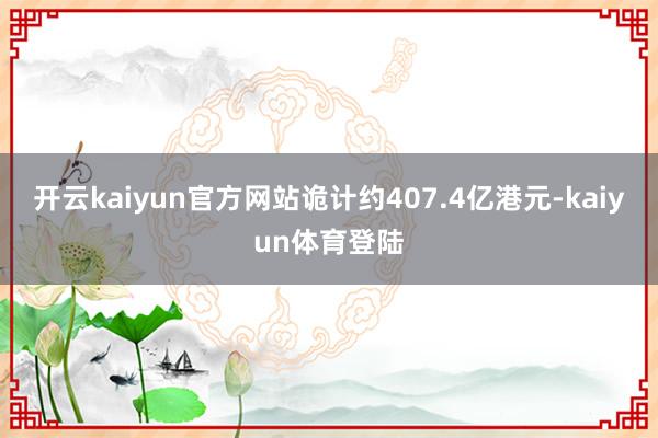开云kaiyun官方网站诡计约407.4亿港元-kaiyun体育登陆