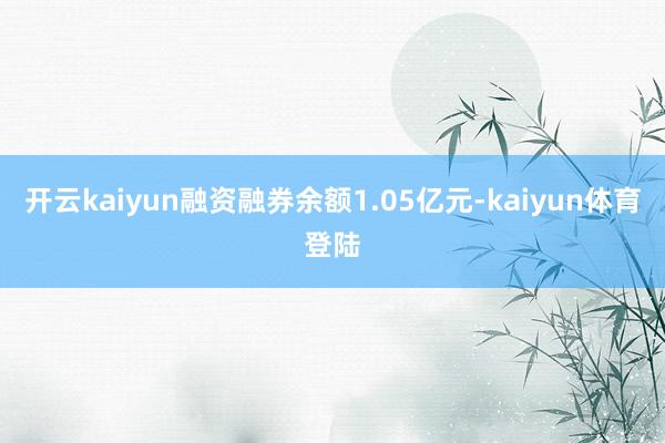 开云kaiyun融资融券余额1.05亿元-kaiyun体育登陆
