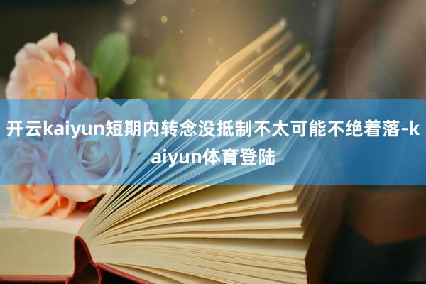 开云kaiyun短期内转念没抵制不太可能不绝着落-kaiyun体育登陆