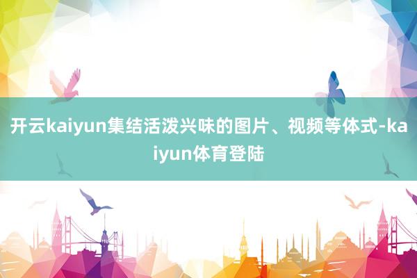 开云kaiyun集结活泼兴味的图片、视频等体式-kaiyun体育登陆