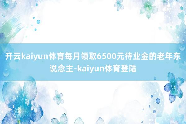 开云kaiyun体育每月领取6500元待业金的老年东说念主-kaiyun体育登陆