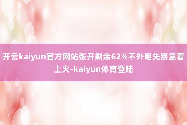 开云kaiyun官方网站张开剩余62%不外咱先别急着上火-kaiyun体育登陆