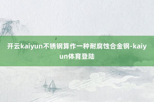 开云kaiyun不锈钢算作一种耐腐蚀合金钢-kaiyun体育登陆