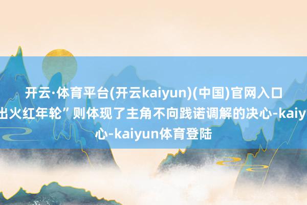 开云·体育平台(开云kaiyun)(中国)官网入口登录而“烧出火红年轮”则体现了主角不向践诺调解的决心-kaiyun体育登陆