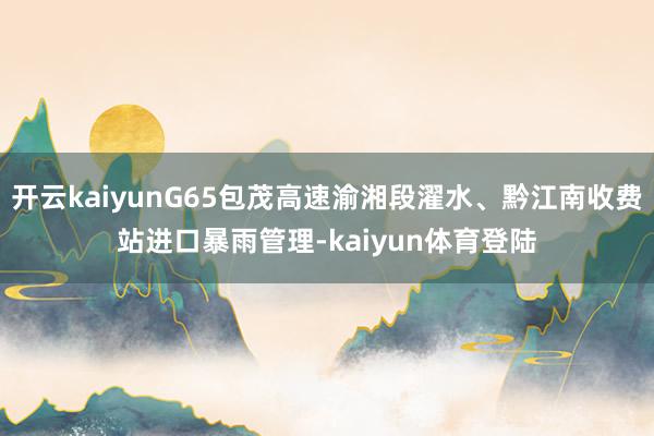 开云kaiyunG65包茂高速渝湘段濯水、黔江南收费站进口暴雨管理-kaiyun体育登陆