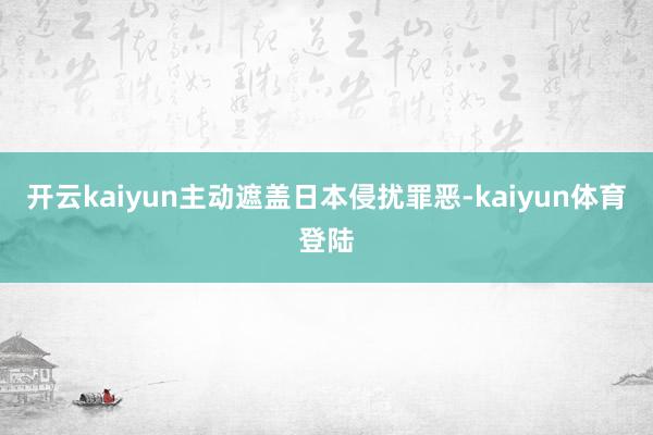 开云kaiyun主动遮盖日本侵扰罪恶-kaiyun体育登陆
