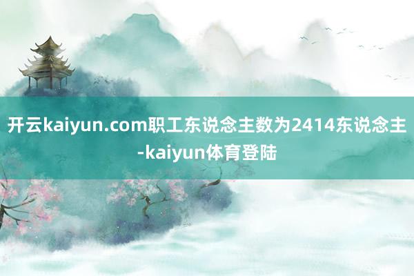 开云kaiyun.com职工东说念主数为2414东说念主-kaiyun体育登陆