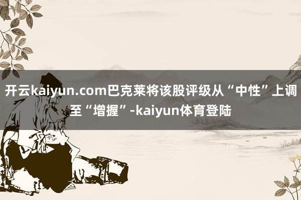 开云kaiyun.com巴克莱将该股评级从“中性”上调至“增握”-kaiyun体育登陆