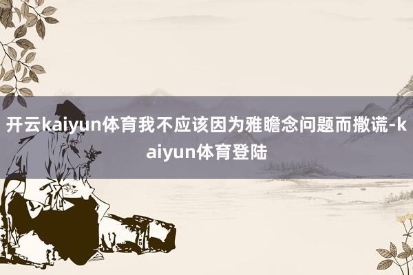 开云kaiyun体育我不应该因为雅瞻念问题而撒谎-kaiyun体育登陆