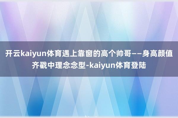 开云kaiyun体育遇上靠窗的高个帅哥——身高颜值齐戳中理念念型-kaiyun体育登陆