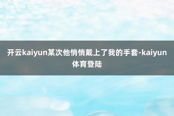 开云kaiyun某次他悄悄戴上了我的手套-kaiyun体育登陆