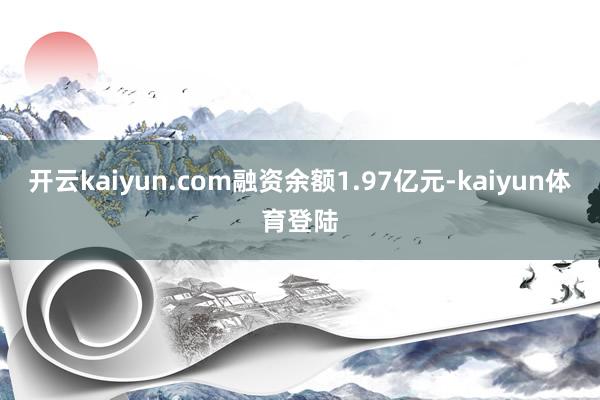 开云kaiyun.com融资余额1.97亿元-kaiyun体育登陆