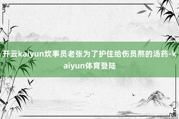 开云kaiyun炊事员老张为了护住给伤员熬的汤药-kaiyun体育登陆