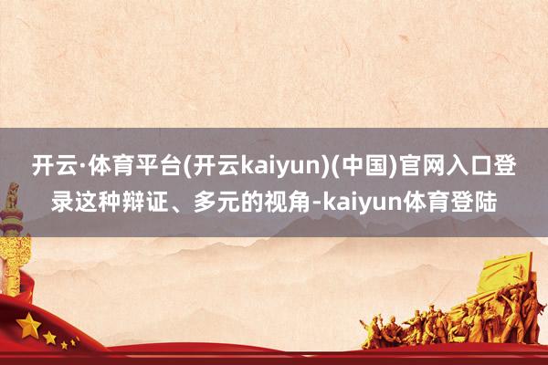 开云·体育平台(开云kaiyun)(中国)官网入口登录这种辩证、多元的视角-kaiyun体育登陆