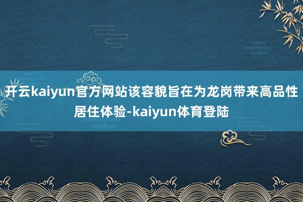 开云kaiyun官方网站该容貌旨在为龙岗带来高品性居住体验-kaiyun体育登陆