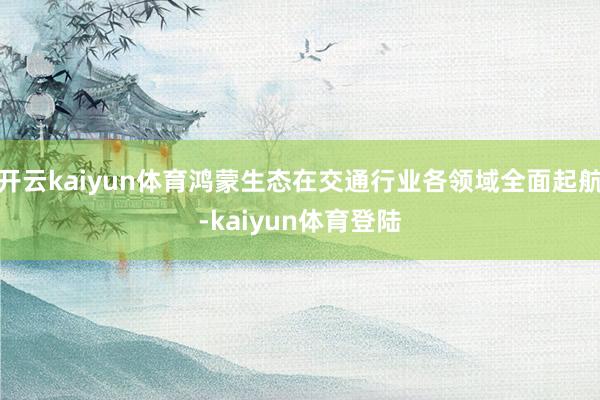 开云kaiyun体育鸿蒙生态在交通行业各领域全面起航-kaiyun体育登陆
