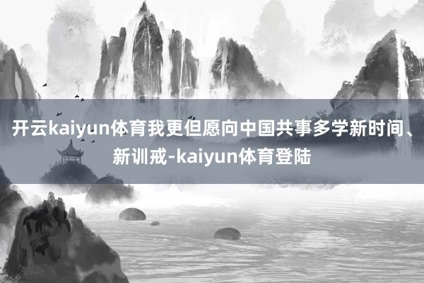 开云kaiyun体育我更但愿向中国共事多学新时间、新训戒-kaiyun体育登陆