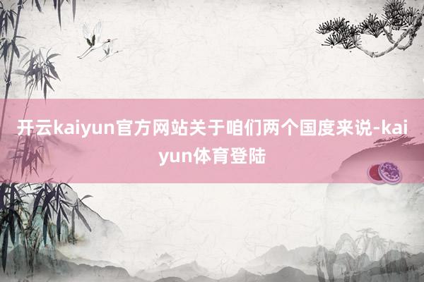 开云kaiyun官方网站关于咱们两个国度来说-kaiyun体育登陆