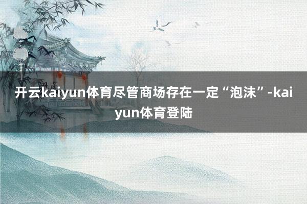 开云kaiyun体育　　尽管商场存在一定“泡沫”-kaiyun体育登陆