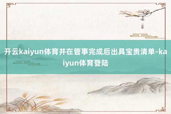 开云kaiyun体育并在管事完成后出具宝贵清单-kaiyun体育登陆