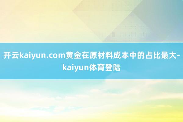 开云kaiyun.com黄金在原材料成本中的占比最大-kaiyun体育登陆