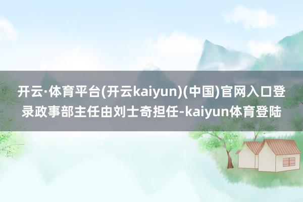 开云·体育平台(开云kaiyun)(中国)官网入口登录政事部主任由刘士奇担任-kaiyun体育登陆