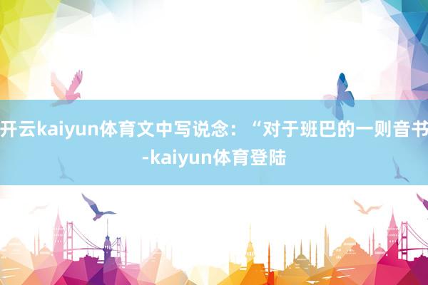 开云kaiyun体育文中写说念：“对于班巴的一则音书-kaiyun体育登陆