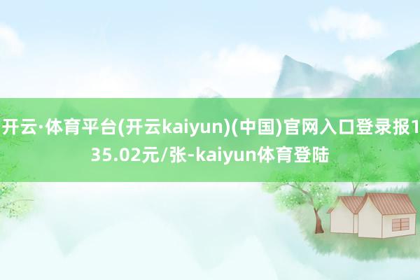 开云·体育平台(开云kaiyun)(中国)官网入口登录报135.02元/张-kaiyun体育登陆