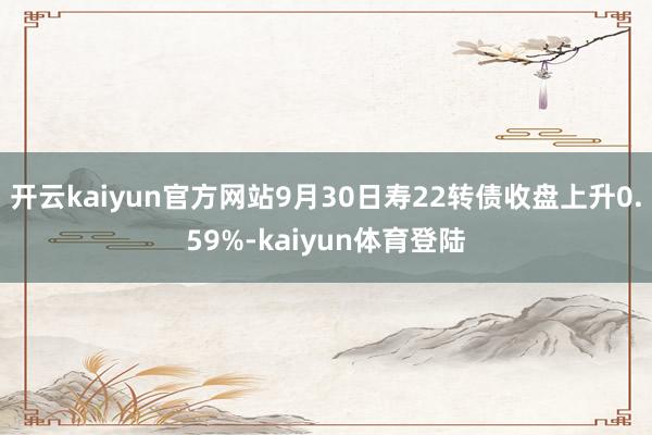 开云kaiyun官方网站9月30日寿22转债收盘上升0.59%-kaiyun体育登陆
