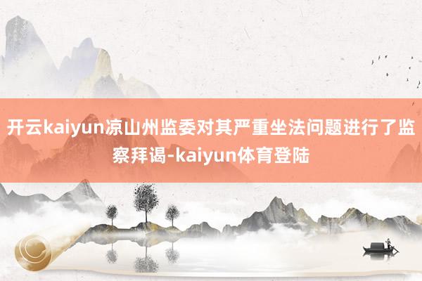 开云kaiyun凉山州监委对其严重坐法问题进行了监察拜谒-kaiyun体育登陆