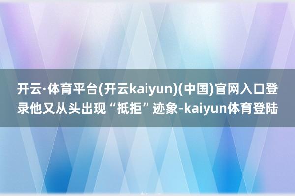 开云·体育平台(开云kaiyun)(中国)官网入口登录他又从头出现“抵拒”迹象-kaiyun体育登陆